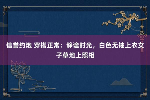 信誉约炮 穿搭正常：静谧时光，白色无袖上衣女子草地上照相