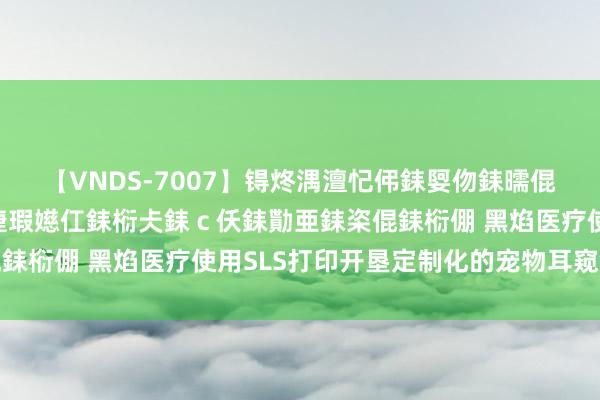 【VNDS-7007】锝炵湡澶忋伄銇娿伆銇曘倱锝?鐔熷コ銇犮仯銇﹁倢瑕嬨仜銇椼仧銇ｃ仸銇勩亜銇栥倱銇椼倗 黑焰医疗使用SLS打印开垦定制化的宠物耳窥镜探头