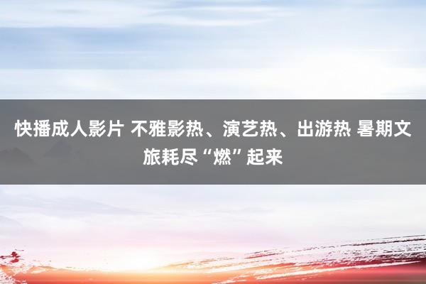 快播成人影片 不雅影热、演艺热、出游热 暑期文旅耗尽“燃”起来