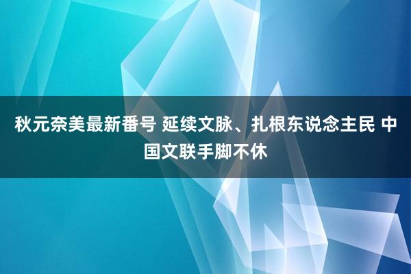 秋元奈美最新番号 延续文脉、扎根东说念主民 中国文联手脚不休