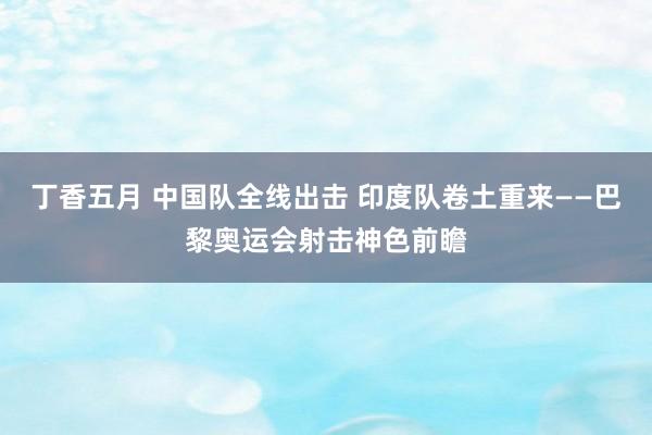 丁香五月 中国队全线出击 印度队卷土重来——巴黎奥运会射击神色前瞻