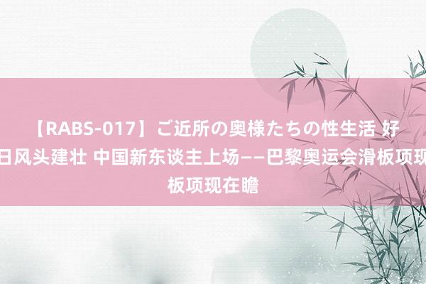 【RABS-017】ご近所の奥様たちの性生活 好意思日风头建壮 中国新东谈主上场——巴黎奥运会滑板项现在瞻