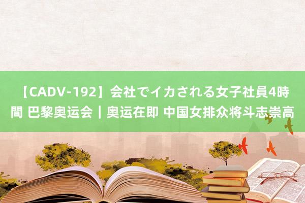 【CADV-192】会社でイカされる女子社員4時間 巴黎奥运会｜奥运在即 中国女排众将斗志崇高