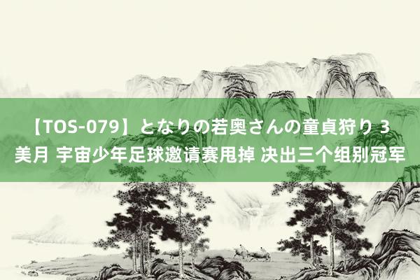 【TOS-079】となりの若奥さんの童貞狩り 3 美月 宇宙少年足球邀请赛甩掉 决出三个组别冠军