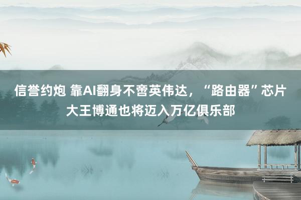 信誉约炮 靠AI翻身不啻英伟达，“路由器”芯片大王博通也将迈入万亿俱乐部