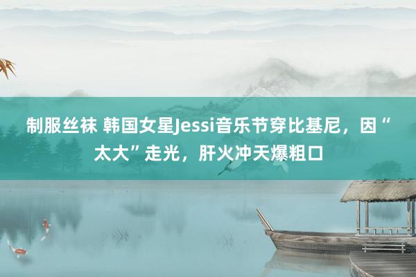 制服丝袜 韩国女星Jessi音乐节穿比基尼，因“太大”走光，肝火冲天爆粗口