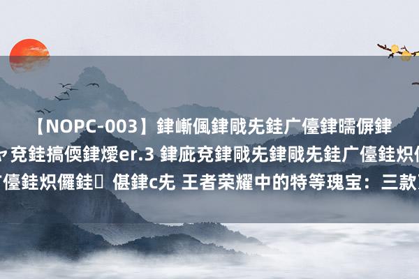 【NOPC-003】銉嶃偑銉戙兂銈广儓銉曘偋銉嗐偅銉冦偡銉ャ儫銉ャ兗銈搞偄銉燰er.3 銉庛兗銉戙兂銉戙兂銈广儓銈炽儸銈偡銉с兂 王者荣耀中的特等瑰宝：三款万金难求的已矣皮肤