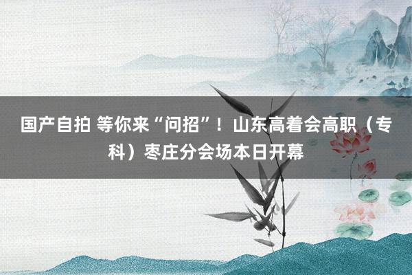 国产自拍 等你来“问招”！山东高着会高职（专科）枣庄分会场本日开幕