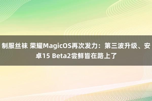 制服丝袜 荣耀MagicOS再次发力：第三波升级、安卓15 Beta2尝鲜皆在路上了