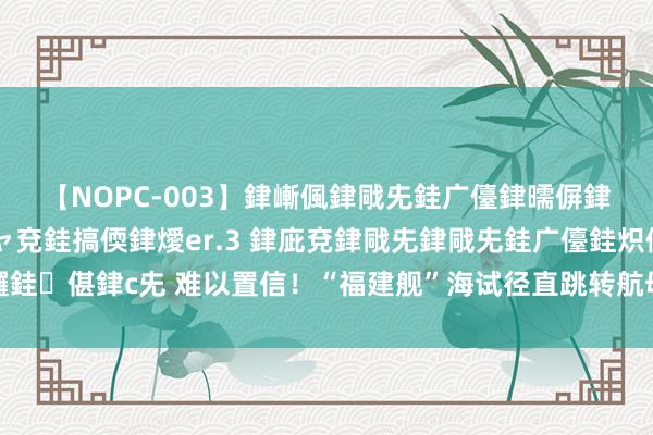 【NOPC-003】銉嶃偑銉戙兂銈广儓銉曘偋銉嗐偅銉冦偡銉ャ儫銉ャ兗銈搞偄銉燰er.3 銉庛兗銉戙兂銉戙兂銈广儓銈炽儸銈偡銉с兂 难以置信！“福建舰”海试径直跳转航母编队实战演练，或提前入伍