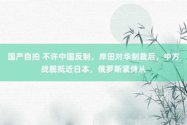 国产自拍 不许中国反制，岸田对华制裁后，中方战舰抵近日本，俄罗斯紧侍从