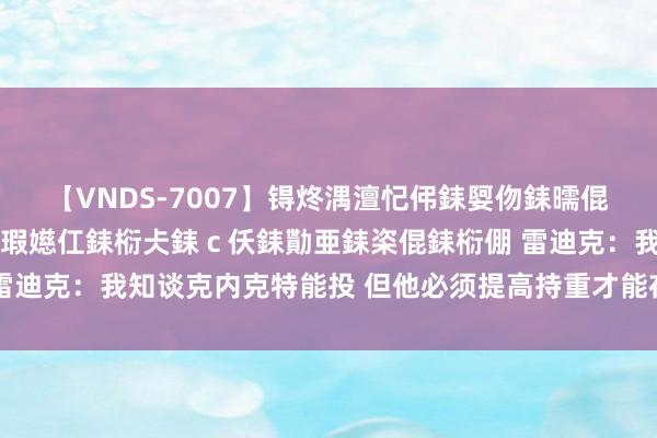 【VNDS-7007】锝炵湡澶忋伄銇娿伆銇曘倱锝?鐔熷コ銇犮仯銇﹁倢瑕嬨仜銇椼仧銇ｃ仸銇勩亜銇栥倱銇椼倗 雷迪克：我知谈克内克特能投 但他必须提高持重才能在NBA产生影响