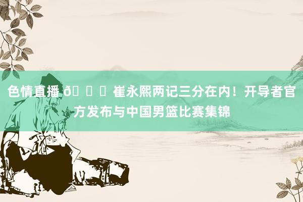 色情直播 ?崔永熙两记三分在内！开导者官方发布与中国男篮比赛集锦