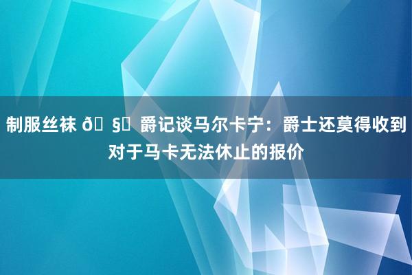 制服丝袜 ?爵记谈马尔卡宁：爵士还莫得收到对于马卡无法休止的报价