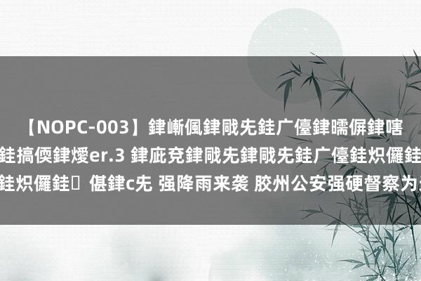 【NOPC-003】銉嶃偑銉戙兂銈广儓銉曘偋銉嗐偅銉冦偡銉ャ儫銉ャ兗銈搞偄銉燰er.3 銉庛兗銉戙兂銉戙兂銈广儓銈炽儸銈偡銉с兂 强降雨来袭 胶州公安强硬督察为天下撑起“安全伞”