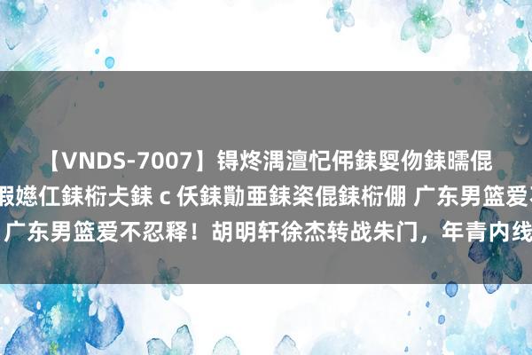 【VNDS-7007】锝炵湡澶忋伄銇娿伆銇曘倱锝?鐔熷コ銇犮仯銇﹁倢瑕嬨仜銇椼仧銇ｃ仸銇勩亜銇栥倱銇椼倗 广东男篮爱不忍释！胡明轩徐杰转战朱门，年青内线又被NBA看中