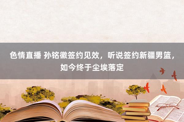 色情直播 孙铭徽签约见效，听说签约新疆男篮，如今终于尘埃落定