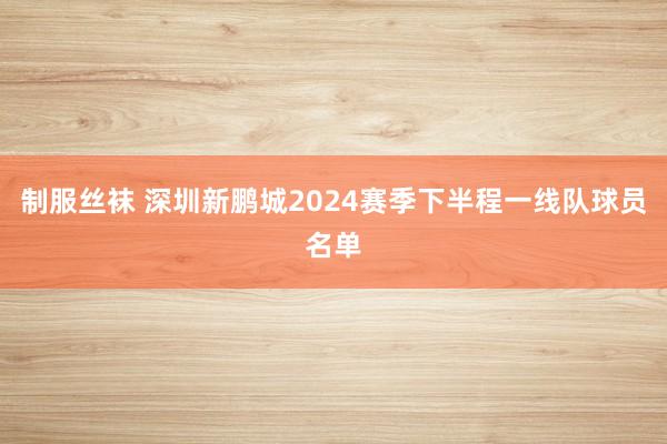 制服丝袜 深圳新鹏城2024赛季下半程一线队球员名单