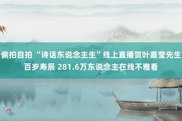 偷拍自拍 “诗话东说念主生”线上直播贺叶嘉莹先生百岁寿辰 281.6万东说念主在线不雅看