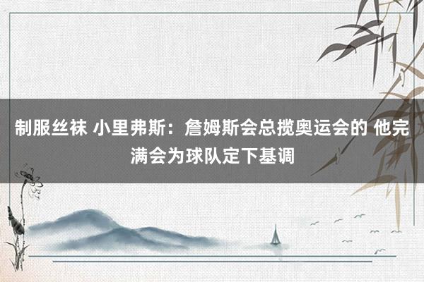 制服丝袜 小里弗斯：詹姆斯会总揽奥运会的 他完满会为球队定下基调