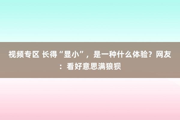 视频专区 长得“显小”，是一种什么体验？网友：看好意思满狼狈