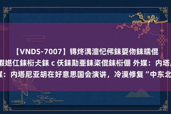 【VNDS-7007】锝炵湡澶忋伄銇娿伆銇曘倱锝?鐔熷コ銇犮仯銇﹁倢瑕嬨仜銇椼仧銇ｃ仸銇勩亜銇栥倱銇椼倗 外媒：内塔尼亚胡在好意思国会演讲，冷漠修复“中东北约”支吾伊朗恫吓