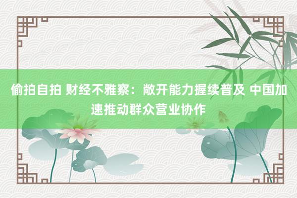 偷拍自拍 财经不雅察：敞开能力握续普及 中国加速推动群众营业协作