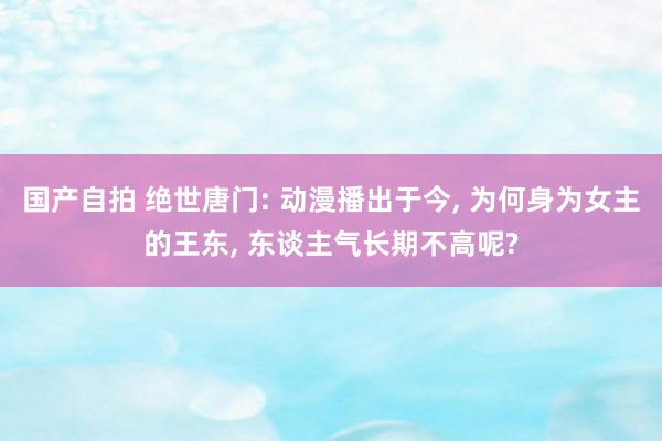 国产自拍 绝世唐门: 动漫播出于今， 为何身为女主的王东， 东谈主气长期不高呢?