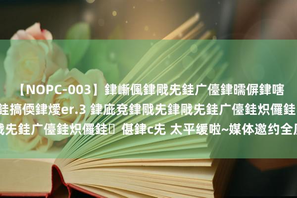 【NOPC-003】銉嶃偑銉戙兂銈广儓銉曘偋銉嗐偅銉冦偡銉ャ儫銉ャ兗銈搞偄銉燰er.3 銉庛兗銉戙兂銉戙兂銈广儓銈炽儸銈偡銉с兂 太平缓啦~媒体邀约全历程管事