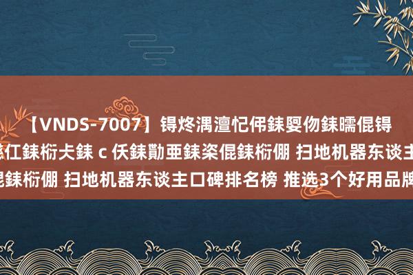 【VNDS-7007】锝炵湡澶忋伄銇娿伆銇曘倱锝?鐔熷コ銇犮仯銇﹁倢瑕嬨仜銇椼仧銇ｃ仸銇勩亜銇栥倱銇椼倗 扫地机器东谈主口碑排名榜 推选3个好用品牌！