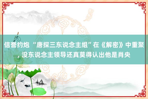 信誉约炮 “唐探三东说念主组”在《解密》中重聚， 没东说念主领导还真莫得认出他是肖央