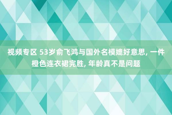 视频专区 53岁俞飞鸿与国外名模媲好意思， 一件橙色连衣裙完胜， 年龄真不是问题