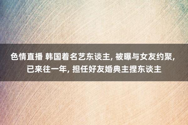 色情直播 韩国着名艺东谈主， 被曝与女友约聚， 已来往一年， 担任好友婚典主捏东谈主