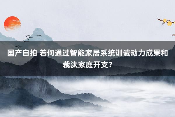 国产自拍 若何通过智能家居系统训诫动力成果和裁汰家庭开支？