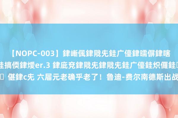 【NOPC-003】銉嶃偑銉戙兂銈广儓銉曘偋銉嗐偅銉冦偡銉ャ儫銉ャ兗銈搞偄銉燰er.3 銉庛兗銉戙兂銉戙兂銈广儓銈炽儸銈偡銉с兂 六届元老确乎老了！鲁迪-费尔南德斯出战17分钟 2中0仅取得1助1断