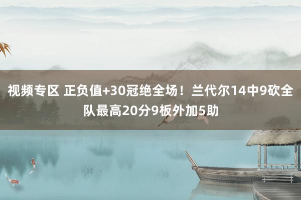 视频专区 正负值+30冠绝全场！兰代尔14中9砍全队最高20分9板外加5助