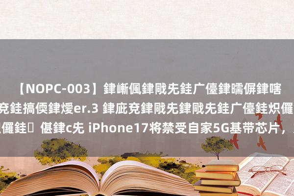 【NOPC-003】銉嶃偑銉戙兂銈广儓銉曘偋銉嗐偅銉冦偡銉ャ儫銉ャ兗銈搞偄銉燰er.3 銉庛兗銉戙兂銉戙兂銈广儓銈炽儸銈偡銉с兂 iPhone17将禁受自家5G基带芯片，加速开脱对高通的依赖