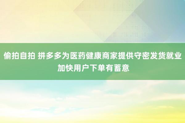 偷拍自拍 拼多多为医药健康商家提供守密发货就业 加快用户下单有蓄意