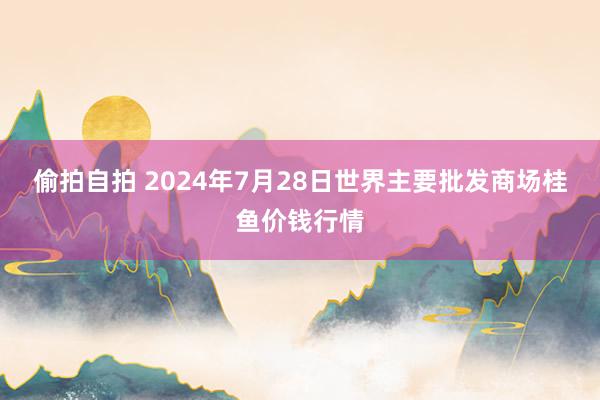 偷拍自拍 2024年7月28日世界主要批发商场桂鱼价钱行情