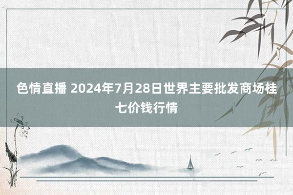 色情直播 2024年7月28日世界主要批发商场桂七价钱行情