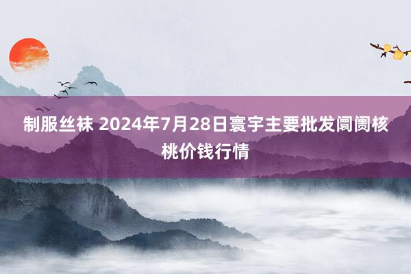 制服丝袜 2024年7月28日寰宇主要批发阛阓核桃价钱行情