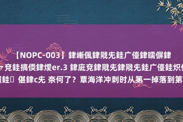 【NOPC-003】銉嶃偑銉戙兂銈广儓銉曘偋銉嗐偅銉冦偡銉ャ儫銉ャ兗銈搞偄銉燰er.3 銉庛兗銉戙兂銉戙兂銈广儓銈炽儸銈偡銉с兂 奈何了？覃海洋冲刺时从第一掉落到第七，爆冷无缘100米蛙泳奖牌