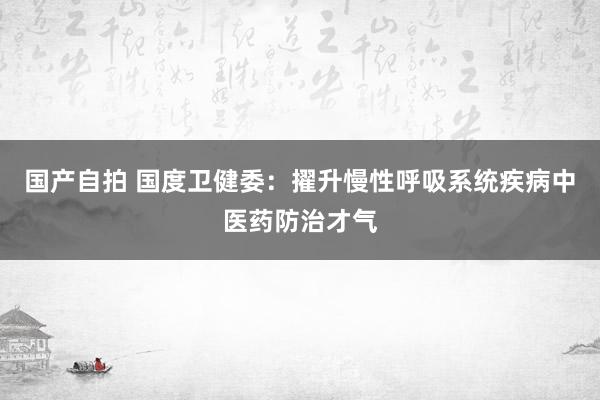 国产自拍 国度卫健委：擢升慢性呼吸系统疾病中医药防治才气