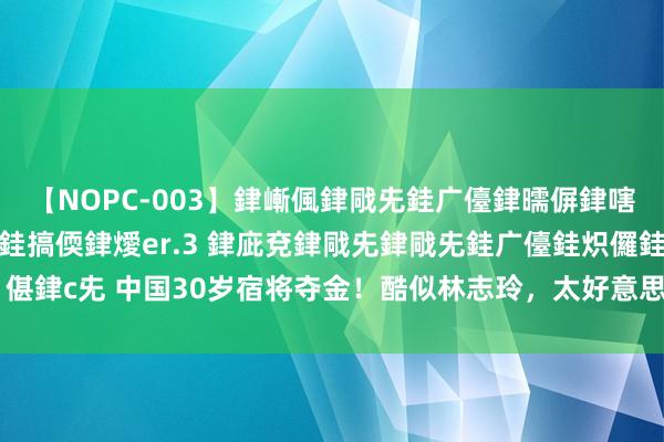 【NOPC-003】銉嶃偑銉戙兂銈广儓銉曘偋銉嗐偅銉冦偡銉ャ儫銉ャ兗銈搞偄銉燰er.3 銉庛兗銉戙兂銉戙兂銈广儓銈炽儸銈偡銉с兂 中国30岁宿将夺金！酷似林志玲，太好意思了，获577万奖金，鼎沸呜咽