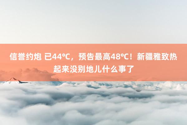 信誉约炮 已44℃，预告最高48℃！新疆雅致热起来没别地儿什么事了