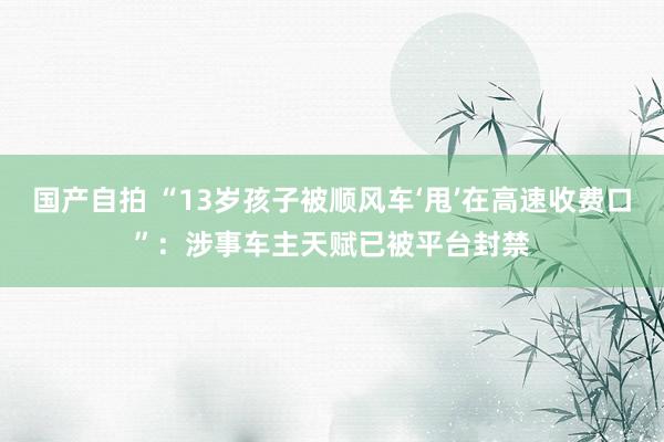 国产自拍 “13岁孩子被顺风车‘甩’在高速收费口”：涉事车主天赋已被平台封禁