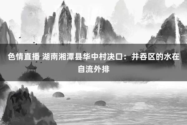 色情直播 湖南湘潭县华中村决口：并吞区的水在自流外排