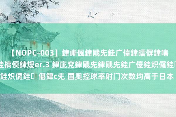 【NOPC-003】銉嶃偑銉戙兂銈广儓銉曘偋銉嗐偅銉冦偡銉ャ儫銉ャ兗銈搞偄銉燰er.3 銉庛兗銉戙兂銉戙兂銈广儓銈炽儸銈偡銉с兂 国奥控球率射门次数均高于日本 无奈没转念成进球