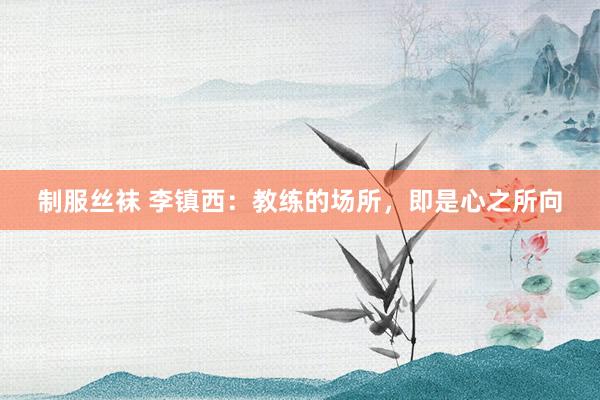 制服丝袜 李镇西：教练的场所，即是心之所向