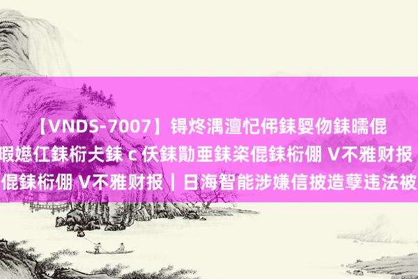 【VNDS-7007】锝炵湡澶忋伄銇娿伆銇曘倱锝?鐔熷コ銇犮仯銇﹁倢瑕嬨仜銇椼仧銇ｃ仸銇勩亜銇栥倱銇椼倗 V不雅财报｜日海智能涉嫌信披造孽违法被立案